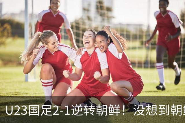 U23国足2-1逆转朝鲜！没想到朝鲜主帅赛后这么说，彻底破防！